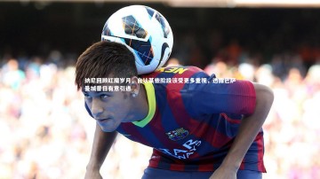 c7娱乐官方网站：纳尼回顾红魔岁月，自认某些阶段该受更多重视，透露巴萨曼城昔日有意引进